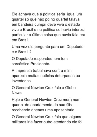 Ele achava que a política seria igual um
quartel so que não pq no quartel falava
em bandeira cumpri deve viva o estado
viva o Brasíl e na política so havia interesi
particular a última coísa que ouvia fala era
em Brasíl.
Uma vez ele pergunto para um Deputado
e o Brasíl ?
O Deputado respondeu em tom
sarcástico Presidente.
A Imprensa trabalhava contra mim
aparecia muitas notícias deturpadas ou
inventadas.
O General Newton Cruz falo a Globo
News
Hoje o General Newton Cruz mora num
quarto do apartamento da sua filha
recebendo apenas uma aposentoria.
O General Newton Cruz falo que alguns
militares iria fazer outro atentando ele foi
 