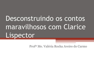 Desconstruindo os contos
maravilhosos com Clarice
Lispector
Profª Me. Valéria Rocha Aveiro do Carmo
 