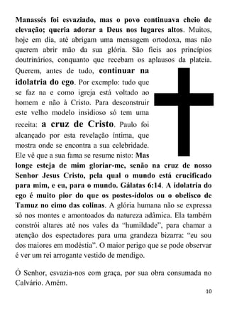 10
Manassés foi esvaziado, mas o povo continuava cheio de
elevação; queria adorar a Deus nos lugares altos. Muitos,
hoje em dia, até abrigam uma mensagem ortodoxa, mas não
querem abrir mão da sua glória. São fieis aos princípios
doutrinários, conquanto que recebam os aplausos da plateia.
Querem, antes de tudo, continuar na
idolatria do ego. Por exemplo: tudo que
se faz na e como igreja está voltado ao
homem e não à Cristo. Para desconstruir
este velho modelo insidioso só tem uma
receita: a cruz de Cristo. Paulo foi
alcançado por esta revelação íntima, que
mostra onde se encontra a sua celebridade.
Ele vê que a sua fama se resume nisto: Mas
longe esteja de mim gloriar-me, senão na cruz de nosso
Senhor Jesus Cristo, pela qual o mundo está crucificado
para mim, e eu, para o mundo. Gálatas 6:14. A idolatria do
ego é muito pior do que os postes-ídolos ou o obelisco de
Tamuz no cimo das colinas. A glória humana não se expressa
só nos montes e amontoados da natureza adâmica. Ela também
constrói altares até nos vales da “humildade”, para chamar a
atenção dos espectadores para uma grandeza bizarra: “eu sou
dos maiores em modéstia”. O maior perigo que se pode observar
é ver um rei arrogante vestido de mendigo.
Ó Senhor, esvazia-nos com graça, por sua obra consumada no
Calvário. Amém.
 