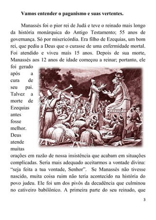 3
Vamos entender o paganismo e suas vertentes.
Manassés foi o pior rei de Judá e teve o reinado mais longo
da história monárquica do Antigo Testamento; 55 anos de
governança. Só por misericórdia. Era filho de Ezequias, um bom
rei, que pediu a Deus que o curasse de uma enfermidade mortal.
Foi atendido e viveu mais 15 anos. Depois de sua morte,
Manassés aos 12 anos de idade começou a reinar; portanto, ele
foi gerado
após a
cura de
seu pai.
Talvez a
morte de
Ezequias
antes
fosse
melhor.
Deus
atende
muitas
orações em razão de nossa insistência que acabam em situações
complicadas. Seria mais adequado aceitarmos a vontade divina:
“seja feita a tua vontade, Senhor”. Se Manassés não tivesse
nascido, muita coisa ruim não teria acontecido na história do
povo judeu. Ele foi um dos pivôs da decadência que culminou
no cativeiro babilônico. A primeira parte do seu reinado, que
 