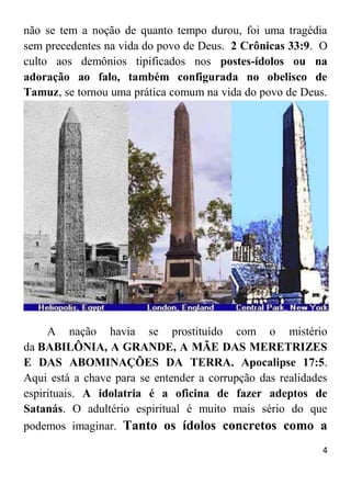 4
não se tem a noção de quanto tempo durou, foi uma tragédia
sem precedentes na vida do povo de Deus. 2 Crônicas 33:9. O
culto aos demônios tipificados nos postes-ídolos ou na
adoração ao falo, também configurada no obelisco de
Tamuz, se tornou uma prática comum na vida do povo de Deus.
A nação havia se prostituído com o mistério
da BABILÔNIA, A GRANDE, A MÃE DAS MERETRIZES
E DAS ABOMINAÇÕES DA TERRA. Apocalipse 17:5.
Aqui está a chave para se entender a corrupção das realidades
espirituais. A idolatria é a oficina de fazer adeptos de
Satanás. O adultério espiritual é muito mais sério do que
podemos imaginar. Tanto os ídolos concretos como a
 