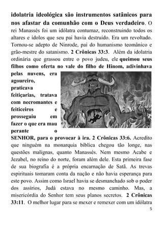5
idolatria ideológica são instrumentos satânicos para
nos afastar da comunhão com o Deus verdadeiro. O
rei Manassés foi um idólatra contumaz, reconstruindo todos os
altares e ídolos que seu pai havia destruído. Era um revoltado.
Tornou-se adepto de Ninrode, pai do humanismo teomânico e
grão-mestre do satanismo. 2 Crônicas 33:3. Além da idolatria
ordinária que grassou entre o povo judeu, ele queimou seus
filhos como oferta no vale do filho de Hinom, adivinhava
pelas nuvens, era
agoureiro,
praticava
feitiçarias, tratava
com necromantes e
feiticeiros e
prosseguiu em
fazer o que era mau
perante o
SENHOR, para o provocar à ira. 2 Crônicas 33:6. Acredito
que ninguém na monarquia bíblica chegou tão longe, nas
questões malignas, quanto Manassés. Nem mesmo Acabe e
Jezabel, no reino do norte, foram além dele. Esta primeira fase
de sua biografia é a própria encarnação de Satã. As trevas
espirituais tomaram conta da nação e não havia esperança para
este povo. Assim como Israel havia se desmanchado sob o poder
dos assírios, Judá estava no mesmo caminho. Mas, a
misericórdia do Senhor tem seus planos secretos. 2 Crônicas
33:11. O melhor lugar para se mexer e remexer com um idólatra
 