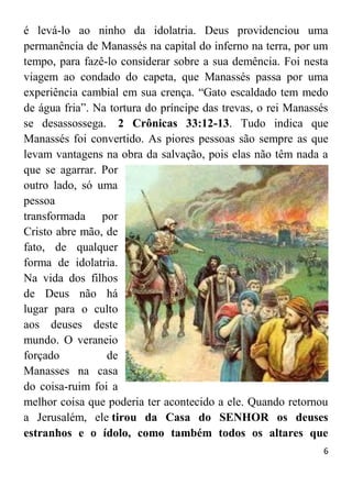 6
é levá-lo ao ninho da idolatria. Deus providenciou uma
permanência de Manassés na capital do inferno na terra, por um
tempo, para fazê-lo considerar sobre a sua demência. Foi nesta
viagem ao condado do capeta, que Manassés passa por uma
experiência cambial em sua crença. “Gato escaldado tem medo
de água fria”. Na tortura do príncipe das trevas, o rei Manassés
se desassossega. 2 Crônicas 33:12-13. Tudo indica que
Manassés foi convertido. As piores pessoas são sempre as que
levam vantagens na obra da salvação, pois elas não têm nada a
que se agarrar. Por
outro lado, só uma
pessoa
transformada por
Cristo abre mão, de
fato, de qualquer
forma de idolatria.
Na vida dos filhos
de Deus não há
lugar para o culto
aos deuses deste
mundo. O veraneio
forçado de
Manasses na casa
do coisa-ruim foi a
melhor coisa que poderia ter acontecido a ele. Quando retornou
a Jerusalém, ele tirou da Casa do SENHOR os deuses
estranhos e o ídolo, como também todos os altares que
 