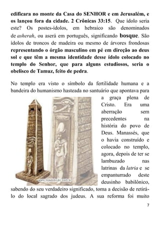 7
edificara no monte da Casa do SENHOR e em Jerusalém, e
os lançou fora da cidade. 2 Crônicas 33:15. Que ídolo seria
este? Os postes-ídolos, em hebraico são denominados
de asherah, ou aserá em português, significando bosque. São
ídolos de troncos de madeira ou mesmo de árvores frondosas
representando o órgão masculino em pé em direção ao deus
sol e que têm a mesma identidade desse ídolo colocado no
templo do Senhor, que para alguns estudiosos, seria o
obelisco de Tamuz, feito de pedra.
No templo era visto o símbolo da fertilidade humana e a
bandeira do humanismo hasteada no santuário que apontava para
a graça plena de
Cristo. Era uma
aberração sem
precedentes na
história do povo de
Deus. Manassés, que
o havia construído e
colocado no templo,
agora, depois de ter se
lambuzado nas
latrinas da latria e se
empanturrado deste
deusinho babilônico,
sabendo do seu verdadeiro significado, toma a decisão de retirá-
lo do local sagrado dos judeus. A sua reforma foi muito
 