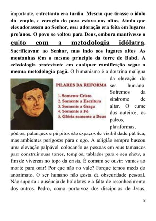 8
importante, entretanto era tardia. Mesmo que tirasse o ídolo
do templo, o coração do povo estava nos altos. Ainda que
eles adorassem ao Senhor, essa adoração era feita em lugares
profanos. O povo se voltou para Deus, embora mantivesse o
culto com a metodologia idólatra.
Sacrificavam ao Senhor, mas indo aos lugares altos. As
montanhas têm o mesmo principio da torre de Babel. A
eclesiologia protestante em qualquer ramificação segue a
mesma metodologia pagã. O humanismo é a doutrina maligna
da elevação do
ser humano.
Sofremos da
síndrome de
altar. O cume
dos outeiros, os
palcos,
plataformas,
pódios, palanques e púlpitos são espaços de visibilidade pública,
mas ambientes perigosos para o ego. A religião sempre buscou
uma elevação palpável, colocando as pessoas em seus tamancos
para construir suas torres, templos, tablados para o seu show, a
fim de viverem no topo da crista. É comum se ouvir: vamos ao
monte para orar! Por que não no vale? Porque temos medo do
anonimato. O ser humano não gosta da obscuridade pessoal.
Não suporta a ausência de holofotes e a falta de reconhecimento
dos outros. Pedro, como porta-voz dos discípulos de Jesus,
 