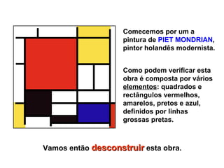Comecemos por um a
                    pintura de PIET MONDRIAN,
                    pintor holandês modernista.


                    Como podem verificar esta
                    obra é composta por vários
                    elementos: quadrados e
                    rectângulos vermelhos,
                    amarelos, pretos e azul,
                    definidos por linhas
                    grossas pretas.



Vamos então desconstruir esta obra.
 