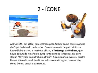2 - ÍCONE




A BRAHMA, em 2002, foi escolhida pela Ambev como cerveja oficial
da Copa do Mundo de futebol. Comprou a cota de patrocínio da
Rede Globo e criou a mascote oficial, a Tartaruga da Brahma, que
havia debutado no ano de 2001 junto com os famosos siris, com
slogan “Refresca com Brahma, Brasil”. A campanha envolveu quatro
filmes, além de produtos licenciados com a imagem da mascote,
como bonés, copos e camisetas.
 