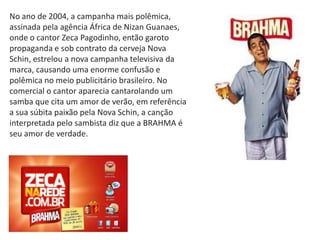 No ano de 2004, a campanha mais polêmica,
assinada pela agência África de Nizan Guanaes,
onde o cantor Zeca Pagodinho, então garoto
propaganda e sob contrato da cerveja Nova
Schin, estrelou a nova campanha televisiva da
marca, causando uma enorme confusão e
polêmica no meio publicitário brasileiro. No
comercial o cantor aparecia cantarolando um
samba que cita um amor de verão, em referência
a sua súbita paixão pela Nova Schin, a canção
interpretada pelo sambista diz que a BRAHMA é
seu amor de verdade.
 