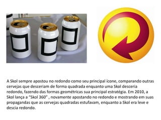 A Skol sempre apostou no redondo como seu principal ícone, comparando outras
cervejas que desceriam de forma quadrada enquanto uma Skol desceria
redondo, fazendo das formas geométricas sua principal estratégia. Em 2010, a
Skol lança a “Skol 360” , novamente apostando no redondo e mostrando em suas
propagandas que as cervejas quadradas estufavam, enquanto a Skol era leve e
descia redondo.
 