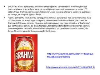 •   Em 2010 a marca apresentou uma nova embalagem na cor vermelha. A mudança de cor
    (antes a lata era branca) fazia parte da estratégia do novo posicionamento da marca - “O
    sabor de sua Brahma agora na cor da Brahma”, cujo foco era reforçar o sabor e a qualidade
    da cerveja, criada pela agência África.
•   “Com a campanha ‘Brahmeiros’ conseguimos reforçar os valores e nos aproximar ainda mais
    do consumidor da marca. Agora chegou o momento de falar dos atributos que fazem da
    Brahma sinônimo de cerveja. É isso que entregamos com este novo conceito: o ‘Brahmeiro’,
    que conhecia sua cerveja de olhos fechados, também poderá identificá-la de olhos abertos;
    uma cerveja com sabor tão inconfundível não poderia ter uma lata da cor das outras”, diz
    Sergio Eleutério, gerente de comunicação de Brahma.




                                              http://www.youtube.com/watch?v=3WgFqCC
                                              My38&feature=relmfu



                                             http://www.youtube.com/watch?v=l6epCI6B_Jc
 