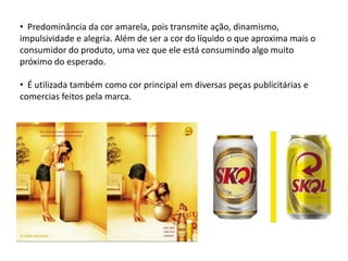 • Predominância da cor amarela, pois transmite ação, dinamismo,
impulsividade e alegria. Além de ser a cor do líquido o que aproxima mais o
consumidor do produto, uma vez que ele está consumindo algo muito
próximo do esperado.

• É utilizada também como cor principal em diversas peças publicitárias e
comercias feitos pela marca.
 