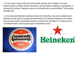 • “A cor para a marca não está relacionada apenas com a beleza. As cores
podem ajudar a definir vários elementos, por exemplo o logotipo, os produtos, o
arranjo das vitrines, fixando a marca na memória dos consumidores.” (A Emoção
das Marcas)

• A cor base da Heineken anteriormente era vermelha, mas com o objetivo de
diferenciar das outras cervejas de Amsterdam e da própria Holanda, ela mudou
sua cor para verde mantendo somente a estrela em vermelho. E sendo de uma
cor diferenciada a marca prova que é realmente única.
 