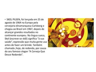 • SKOL PILSEN, foi lançada em 25 de
agosto de 1964 na Europa pela
cervejaria dinamarquesa Carlsberg e
chegou ao Brasil em 1967, depois de
alcançar grandes resultados no
continente europeu. Na língua sueca,
Skol (escreve-se skål) significa “à sua
saúde”, expressão que muita gente usa
antes de fazer um brinde. Também
chamada ,hoje, de redonda, por causa
do seu famoso slogan “A Cerveja Que
Desce Redondo”.
 