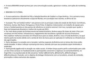 • A marca BRAHMA sempre primou por uma comunicação ousada, agressiva e criativa, com ações de marketing
única

• BRAHMA E O FUTEBOL:

• A marca patrocina o Mundial da FIFA, a Seleção Brasileira de Futebol e a Copa América . Foi a primeira marca
brasileira a patrocinar oficialmente a Copa do Mundo, em sua edição mais recente, na África do Sul.

• O projeto "Por um futebol melhor" sela parceria com os principais clubes do estado de São Paulo: Corinthians,
Palmeiras, Santos, São Paulo, Portuguesa e Ponte Preta. O objetivo é desenvolver um trabalho de equipe para
tornar o futebol paulista um dos pontos de referência no cenário nacional. Com isso, o projeto quer ajudar a
fazer do Campeonato Brasileiro o melhor do mundo até 2015.
• Por meio deste projeto de fortalecimento do futebol brasileiro, Brahma apoia 30 clubes de todo o País com
iniciativas em três frentes: infraestrutura, engajamento dos torcedores e gestão de recursos financeiros.
Para viabilizar melhorias concretas em infraestrutura para os clubes, Brahma criou o Fundo Brahmeiro, no qual
destina parte da receita obtida com a venda de itens da marca para ser aplicada em melhorias na infraestrutura
das agremiações.
• Outro destaque é a conexão com o torcedor. Latinhas especiais da Brahma com os temas dos times estão
sendo lançadas. A ideia é reforçar a presença da marca, fazendo com que seus produtos sejam lembrados e
preferidos.
• Outra grande jogada está na atuação nas redes sociais. A Ambev lançou quatro perfis customizados para cada
um dos times cariocas no Facebook (onde os participantes concorrem a ingressos no Camarote Brahma, no
Engenhão e na arquibancada do São Januário), Twitter (@BrahmaFla, @BrahmaFlu, @BrahmaFogo e
@BrahmaVasco) e Youtube, com o objetivo de dialogar diretamente com os torcedores, através de conteúdo,
promoções e vídeos exclusivos das equipes.
 