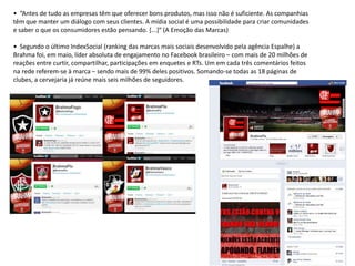 • “Antes de tudo as empresas têm que oferecer bons produtos, mas isso não é suficiente. As companhias
têm que manter um diálogo com seus clientes. A mídia social é uma possibilidade para criar comunidades
e saber o que os consumidores estão pensando. *...+” (A Emoção das Marcas)

• Segundo o último IndexSocial (ranking das marcas mais sociais desenvolvido pela agência Espalhe) a
Brahma foi, em maio, líder absoluta de engajamento no Facebook brasileiro – com mais de 20 milhões de
reações entre curtir, compartilhar, participações em enquetes e RTs. Um em cada três comentários feitos
na rede referem-se à marca – sendo mais de 99% deles positivos. Somando-se todas as 18 páginas de
clubes, a cervejaria já reúne mais seis milhões de seguidores.
 