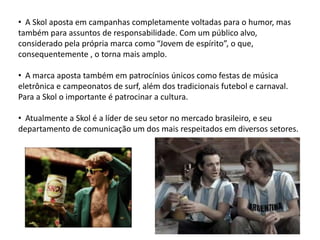 • A Skol aposta em campanhas completamente voltadas para o humor, mas
também para assuntos de responsabilidade. Com um público alvo,
considerado pela própria marca como “Jovem de espírito”, o que,
consequentemente , o torna mais amplo.

• A marca aposta também em patrocínios únicos como festas de música
eletrônica e campeonatos de surf, além dos tradicionais futebol e carnaval.
Para a Skol o importante é patrocinar a cultura.

• Atualmente a Skol é a líder de seu setor no mercado brasileiro, e seu
departamento de comunicação um dos mais respeitados em diversos setores.
 
