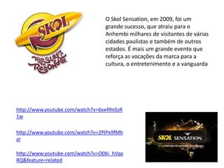 O Skol Sensation, em 2009, foi um
                                 grande sucesso, que atraiu para o
                                 Anhembi milhares de visitantes de várias
                                 cidades paulistas e também de outros
                                 estados. É mais um grande evento que
                                 reforça as vocações da marca para a
                                 cultura, o entretenimento e a vanguarda




http://www.youtube.com/watch?v=6xx49nSsR
1w

http://www.youtube.com/watch?v=2PJPx9fMh
aI

http://www.youtube.com/watch?v=O0bi_hVqx
RQ&feature=related
 