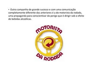 • Outra campanha de grande sucesso e com uma comunicação
completamente diferente das anteriores é a do motorista da rodada,
uma propaganda para conscientizar do perigo que é dirigir sob o efeito
de bebidas alcoólicas.
 