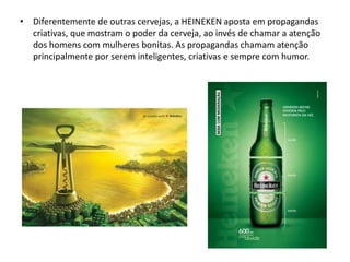 • Diferentemente de outras cervejas, a HEINEKEN aposta em propagandas
  criativas, que mostram o poder da cerveja, ao invés de chamar a atenção
  dos homens com mulheres bonitas. As propagandas chamam atenção
  principalmente por serem inteligentes, criativas e sempre com humor.
 