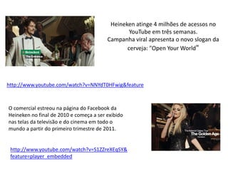 Heineken atinge 4 milhões de acessos no
                                                 YouTube em três semanas.
                                         Campanha viral apresenta o novo slogan da
                                                cerveja: "Open Your World"




http://www.youtube.com/watch?v=NNYdT0HFwig&feature



O comercial estreou na página do Facebook da
Heineken no final de 2010 e começa a ser exibido
nas telas da televisão e do cinema em todo o
mundo a partir do primeiro trimestre de 2011.


 http://www.youtube.com/watch?v=S1ZZreXEqSY&
 feature=player_embedded
 