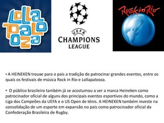 • A HEINEKEN trouxe para o país a tradição de patrocinar grandes eventos, entre os
quais os festivais de música Rock in Rio e Lollapalooza.

• O público brasileiro também já se acostumou a ver a marca Heineken como
patrocinador oficial de alguns dos principais eventos esportivos do mundo, como a
Liga dos Campeões da UEFA e o US Open de tênis. A HEINEKEN também investe na
consolidação de um esporte em expansão no país como patrocinador oficial da
Confederação Brasileira de Rugby.
 