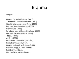 Brahma
Slogans:

O sabor de ser Brahmeiro. (2009)
Z da Brahma todo mundo ama. (2007)
Quarta-feira agora é zeca-feira. (2007)
Brahma. Todo mundo ama. (2006)
Brahma Olé. (2005)
Se o bar é bom o Chopp é Brahma. (2005)
Refresca até pensamento. (1999)
TSSSSS. (1999)
A Nº 1. (1991)
Produto de Qualidade. (até 1991)
Pediu Brahma, pediu bem.
Cerveja no Brasil, só Brahma. (1983)
Brahma Chopp, o sabor número.
Sem Brahma não dá.
Brahma Extra, extraordinária.
 