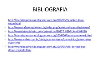 BIBLIOGRAFIA
• http://mundodasmarcas.blogspot.com.br/2006/05/heineken-terra-
  verde.html
• http://www.cafecomgalo.com.br/index.php/acompanhe-aqui-heineken/
• http://www.istoedinheiro.com.br/noticias/99277_PEDALA+HEINEKEN
• http://mundodasmarcas.blogspot.com.br/2006/06/brahma-nmero-1.html
• http://www.ambev.com.br/pt-br/nossas-marcas/patrocinios/patrocinios-
  esportivos
• http://mundodasmarcas.blogspot.com.br/2006/05/skol-cerveja-que-
  desce-redondo.html
 