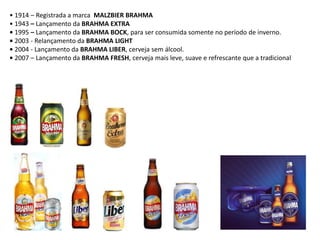 • 1914 – Registrada a marca MALZBIER BRAHMA
• 1943 – Lançamento da BRAHMA EXTRA
• 1995 – Lançamento da BRAHMA BOCK, para ser consumida somente no período de inverno.
• 2003 - Relançamento da BRAHMA LIGHT
• 2004 - Lançamento da BRAHMA LIBER, cerveja sem álcool.
• 2007 – Lançamento da BRAHMA FRESH, cerveja mais leve, suave e refrescante que a tradicional
 