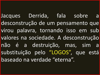 Jacques Derrida, fala sobre a
desconstrução de um pensamento que
virou palavra, tornando isso em sub
valores na sociedade. A desconstrução
não é a destruição, mas, sim a
substituição pelo “LOGOS”, que está
baseado na verdade “eterna”.
 