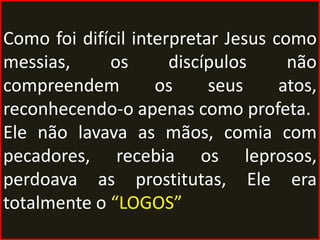 Como foi difícil interpretar Jesus como
messias,     os       discípulos     não
compreendem         os     seus     atos,
reconhecendo-o apenas como profeta.
Ele não lavava as mãos, comia com
pecadores, recebia os leprosos,
perdoava as prostitutas, Ele era
totalmente o “LOGOS”
 