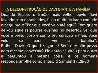 A DESCONSTRUÇÃO DE DAVI DIANTE A FAMÍLIA:
Quando Eliabe, o irmão mais velho, ouviu Davi
falando com os soldados, ficou muito irritado com ele
e perguntou: "Por que você veio até aqui? Com quem
deixou aquelas poucas ovelhas no deserto? Sei que
você é presunçoso e como seu coração é mau; você
veio      só      para      ver      a       batalha".
E disse Davi: “O que fiz agora”? Será que não posso
nem mesmo conversar? Ele então se virou para outro
e perguntou a mesma coisa, e os homens
responderam-lhe como antes. 1 Samuel 17:28-30
 