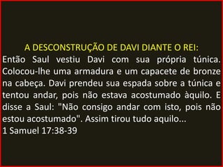 A DESCONSTRUÇÃO DE DAVI DIANTE O REI:
Então Saul vestiu Davi com sua própria túnica.
Colocou-lhe uma armadura e um capacete de bronze
na cabeça. Davi prendeu sua espada sobre a túnica e
tentou andar, pois não estava acostumado àquilo. E
disse a Saul: "Não consigo andar com isto, pois não
estou acostumado". Assim tirou tudo aquilo...
1 Samuel 17:38-39
 
