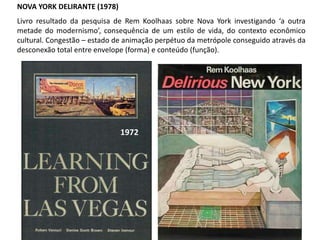 NOVA YORK DELIRANTE (1978)
Livro resultado da pesquisa de Rem Koolhaas sobre Nova York investigando ‘a outra
metade do modernismo’, consequência de um estilo de vida, do contexto econômico
cultural. Congestão – estado de animação perpétuo da metrópole conseguido através da
desconexão total entre envelope (forma) e conteúdo (função).
1972
 