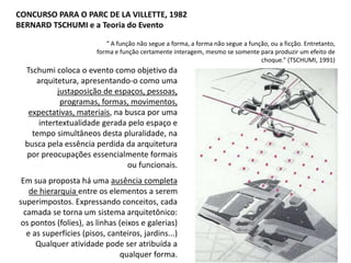 “ A função não segue a forma, a forma não segue a função, ou a ficção. Entretanto,
forma e função certamente interagem, mesmo se somente para produzir um efeito de
choque.” (TSCHUMI, 1991)
CONCURSO PARA O PARC DE LA VILLETTE, 1982
BERNARD TSCHUMI e a Teoria do Evento
Tschumi coloca o evento como objetivo da
arquitetura, apresentando-o como uma
justaposição de espaços, pessoas,
programas, formas, movimentos,
expectativas, materiais, na busca por uma
intertextualidade gerada pelo espaço e
tempo simultâneos desta pluralidade, na
busca pela essência perdida da arquitetura
por preocupações essencialmente formais
ou funcionais.
Em sua proposta há uma ausência completa
de hierarquia entre os elementos a serem
superimpostos. Expressando conceitos, cada
camada se torna um sistema arquitetônico:
os pontos (folies), as linhas (eixos e galerias)
e as superfícies (pisos, canteiros, jardins...)
Qualquer atividade pode ser atribuída a
qualquer forma.
 