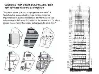 “Esquema formal que suporta programas variáveis”. A
flexibilidade é alcançada através da mínima presença
arquitetônica:“A qualidade essencial da informação é sua
independência da forma, do invólucro, da arquitetura. Ela não é
presa à massa nem influenciada pela gravidade; ela é livre."
CONCURSO PARA O PARC DE LA VILLETTE, 1982
Rem Koolhaas e a Teoria da Congestão
 