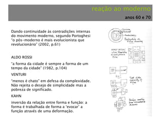 reação ao moderno
anos 60 e 70
Dando continuidade às contradições internas
do movimento moderno, segundo Portoghesi
“o pós-moderno é mais evolucionista que
revolucionário” (2002, p.61)
ALDO ROSSI
“a forma da cidade é sempre a forma de um
tempo da cidade” (1982, p.104)
VENTURI
“menos é chato” em defesa da complexidade.
Não rejeita o desejo de simplicidade mas a
pobreza de significado.
KAHN
inversão da relação entre forma e função: a
forma é trabalhada de forma a ‘evocar’ a
função através de uma deformação.
 