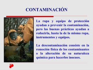 La ropa y equipo de protección
ayudan a prevenir la contaminación,
pero las buenas prácticas ayudan a
reducirla, hasta la de la misma ropa,
instrumentos y equipos.
La descontaminación consiste en la
remoción física de los contaminantes
o la alteración de su naturaleza
química para hacerlos inocuos.
CONTAMINACIÓN
 