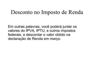 Desconto no Imposto de Renda Em outras palavras, você poderá juntar os valores do IPVA, IPTU, e outros impostos federais, e descontar o valor obtido na declaração de Renda em março.  