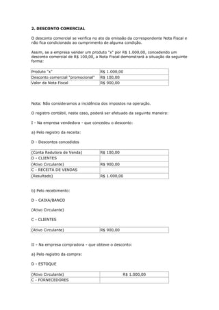 2. DESCONTO COMERCIAL

O desconto comercial se verifica no ato da emissão da correspondente Nota Fiscal e
não fica condicionado ao cumprimento de alguma condição.

Assim, se a empresa vender um produto "x" por R$ 1.000,00, concedendo um
desconto comercial de R$ 100,00, a Nota Fiscal demonstrará a situação da seguinte
forma:

Produto "x"                         R$ 1.000,00
Desconto comercial "promocional"    R$ 100,00
Valor da Nota Fiscal                R$ 900,00




Nota: Não consideramos a incidência dos impostos na operação.

O registro contábil, neste caso, poderá ser efetuado da seguinte maneira:

I - Na empresa vendedora - que concedeu o desconto:

a) Pelo registro da receita:

D - Descontos concedidos

(Conta Redutora de Venda)           R$ 100,00
D - CLIENTES
(Ativo Circulante)                  R$ 900,00
C - RECEITA DE VENDAS
(Resultado)                         R$ 1.000,00


b) Pelo recebimento:

D - CAIXA/BANCO

(Ativo Circulante)

C - CLIENTES

(Ativo Circulante)                  R$ 900,00



II - Na empresa compradora - que obteve o desconto:

a) Pelo registro da compra:

D - ESTOQUE

(Ativo Circulante)                              R$ 1.000,00
C - FORNECEDORES
 