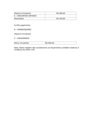 (Passivo Circulante)                            R$ 900,00
C - DESCONTOS OBTIDOS
(Resultado)                                     R$ 100,00


b) Pelo pagamento:

D - FORNECEDORES

(Passivo Circulante)

C - CAIXA/BANCO

(Ativo Circulante)                 R$ 900,00

Nota: Neste trabalho não consideramos os lançamentos contábeis relativos à
incidência do ICMS e IPI.
 