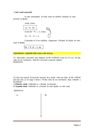 Página 2
. Valor atual comercial:
O valor denominado de atual, pode ser também chamado de valor
presente ou líquido.
Assim, temos:
Como Dc = N . i . n , temos:
Va = N - N . i . n
Colocando-se N em evidência, chegaremos à fórmula de cálculo do valor
atual ou líquido:
EXEMPLOS A RESOLVER (SALA DE AULA):
01) Alecssandro descontou uma duplicata de R$ 10.000,00, à taxa de 3% a.m., 60 dias
antes do seu vencimento. Qual foi o desconto comercial simples?
RESPOSTA:
02) Que taxa mensal de desconto bancário deve incidir sobre um título de R$ 1.000,00
para que este, ao ser pago 2 meses e 10 dias antes de seu vencimento, fique reduzido a
R$ 860,00?
a) Primeiro modo: Utilizando-se a fórmula do desconto.
b) Segundo modo: Utilizando-se a formula do valor líquido ou valor atual.
RESPOSTA:
A) B)
Va = N – Dc
Va = N . (1 - i . n)
 