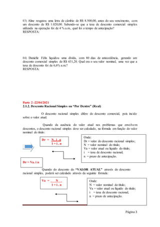 Página 3
03) Aline resgatou uma letra de câmbio de R$ 8.500,00, antes do seu vencimento, com
um desconto de R$ 1.020,00. Sabendo-se que a taxa de desconto comercial simples
utilizada na operação foi de 4 % a.m., qual foi o tempo de antecipação?
RESPOSTA:
04) Danielle Félix liquidou uma dívida, com 80 dias de antecedência, gerando um
desconto comercial simples de R$ 431,20. Qual era o seu valor nominal, uma vez que a
taxa de desconto foi de 6,6% a.m.?
RESPOSTA:
Parte 2 -22/04/2021
2.1.2. Desconto Racional Simples ou “Por Dentro” (Real)
O desconto racional simples difere do desconto comercial, pois incide
sobre o valor atual.
Quando da ausência do valor atual nos problemas que envolvem
descontos, o desconto racional simples deve ser calculado, na fórmula em função do valor
nominal do título:
Quando do desconto do “VALOR ATUAL” através do desconto
racional simples, poderá ser calculado através da seguinte fórmula:
Onde:
N = valor nominal do título;
Va = valor atual ou líquido do título;
i = taxa de desconto racional;
n = prazo de antecipação.
Va = . N .
1 + i . n
Dr = Va. i n
Dr = N . i . n
1 + i . n
Onde:
Dr = valor do desconto racional simples;
N = valor nominal do título;
Va = valor atual ou líquido do título;
i = taxa de desconto racional;
n = prazo de antecipação.
 