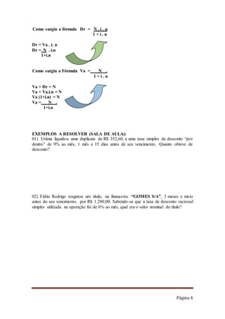Página 4
Como surgiu a fórmula Dr = N . i . n
1 + i . n
Dr = Va . i. n
Dr = N . i.n
1+i.n
Como surgiu a Fórmula Va = N .
1 + i . n
Va + Dr = N
Va + Va.i.n = N
Va (1+i.n) = N
Va = N .
1+i.n
EXEMPLOS A RESOLVER (SALA DE AULA):
01) Urânia liquidou uma duplicata de R$ 352,60, a uma taxa simples de desconto “por
dentro” de 9% ao mês, 1 mês e 15 dias antes de seu vencimento. Quanto obteve de
desconto?
02) Fábio Rodrigo resgatou um título, na financeira “GOMES S/A”, 3 meses e meio
antes do seu vencimento, por R$ 1.280,00. Sabendo-se que a taxa de desconto racional
simples utilizada na operação foi de 6% ao mês, qual era o valor nominal do título?
 