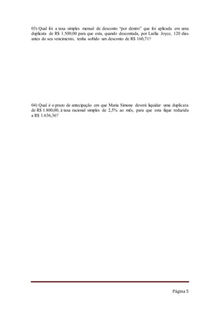 Página 5
03) Qual foi a taxa simples mensal de desconto “por dentro” que foi aplicada em uma
duplicata de R$ 1.500,00 para que esta, quando descontada, por Laélia Joyce, 120 dias
antes do seu vencimento, tenha sofrido um desconto de R$ 160,71?
04) Qual é o prazo de antecipação em que Maria Simone deverá liquidar uma duplicata
de R$ 1.800,00, à taxa racional simples de 2,5% ao mês, para que esta fique reduzida
a R$ 1.636,36?
 