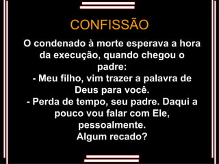 O condenado à morte esperava a hora da execução, quando chegou o padre: - Meu filho, vim trazer a palavra de Deus para você. - Perda de tempo, seu padre. Daqui a pouco vou falar com Ele, pessoalmente. Algum recado? CONFISSÃO 