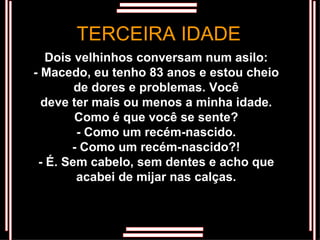 Dois velhinhos conversam num asilo: - Macedo, eu tenho 83 anos e estou cheio de dores e problemas. Você deve ter mais ou menos a minha idade. Como é que você se sente? - Como um recém-nascido. - Como um recém-nascido?! - É. Sem cabelo, sem dentes e acho que acabei de mijar nas calças. TERCEIRA IDADE 