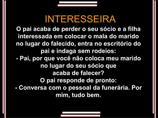 O pai acaba de perder o seu sócio e a filha interessada em colocar o mala do marido no lugar do falecido, entra no escritório do pai e indaga sem rodeios: - Pai, por que você não coloca meu marido no lugar do seu sócio que acaba de falecer? O pai responde de pronto: - Conversa com o pessoal da funerária. Por mim, tudo bem. INTERESSEIRA 