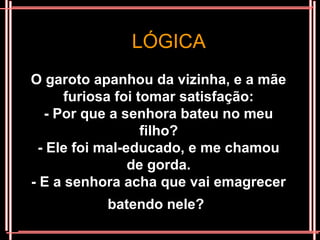 LÓGICA
O garoto apanhou da vizinha, e a mãe
      furiosa foi tomar satisfação:
  - Por que a senhora bateu no meu
                   filho?
 - Ele foi mal-educado, e me chamou
                de gorda.
- E a senhora acha que vai emagrecer
          batendo nele?
 