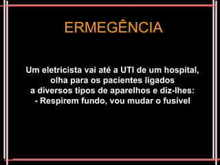 ERMEGÊNCIA

Um eletricista vai até a UTI de um hospital,
      olha para os pacientes ligados
 a diversos tipos de aparelhos e diz-lhes:
  - Respirem fundo, vou mudar o fusível
 