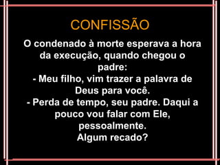 CONFISSÃO
O condenado à morte esperava a hora
    da execução, quando chegou o
                 padre:
  - Meu filho, vim trazer a palavra de
            Deus para você.
- Perda de tempo, seu padre. Daqui a
       pouco vou falar com Ele,
             pessoalmente.
            Algum recado?
 